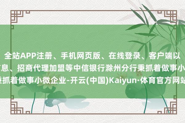 全站APP注册、手机网页版、在线登录、客户端以及发布平台优惠活动信息、招商代理加盟等中信银行滁州分行秉抓着做事小微企业-开云(中国)Kaiyun·体育官方网站-登录入口