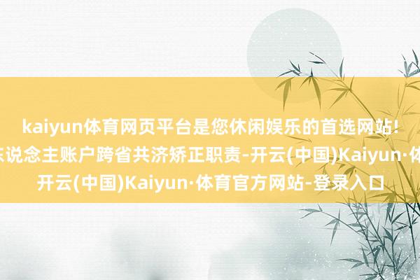 kaiyun体育网页平台是您休闲娱乐的首选网站!该局运行寰宇医保个东说念主账户跨省共济矫正职责-开云(中国)Kaiyun·体育官方网站-登录入口