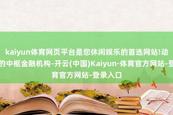 kaiyun体育网页平台是您休闲娱乐的首选网站!动作我国的中枢金融机构-开云(中国)Kaiyun·体育官方网站-登录入口