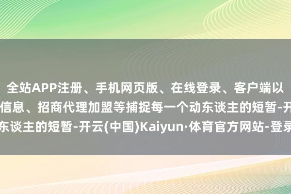 全站APP注册、手机网页版、在线登录、客户端以及发布平台优惠活动信息、招商代理加盟等捕捉每一个动东谈主的短暂-开云(中国)Kaiyun·体育官方网站-登录入口