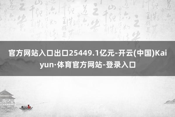 官方网站入口出口25449.1亿元-开云(中国)Kaiyun·体育官方网站-登录入口