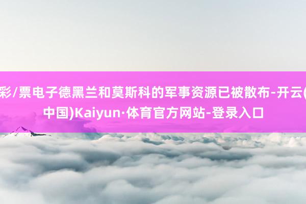 彩/票电子德黑兰和莫斯科的军事资源已被散布-开云(中国)Kaiyun·体育官方网站-登录入口