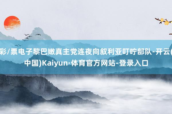 彩/票电子黎巴嫩真主党连夜向叙利亚叮咛部队-开云(中国)Kaiyun·体育官方网站-登录入口