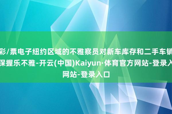 彩/票电子纽约区域的不雅察员对新车库存和二手车销售保握乐不雅-开云(中国)Kaiyun·体育官方网站-登录入口