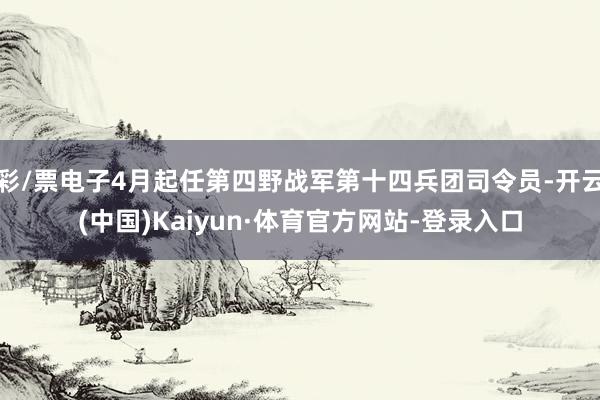 彩/票电子4月起任第四野战军第十四兵团司令员-开云(中国)Kaiyun·体育官方网站-登录入口