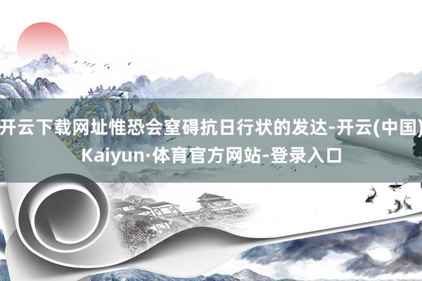 开云下载网址惟恐会窒碍抗日行状的发达-开云(中国)Kaiyun·体育官方网站-登录入口