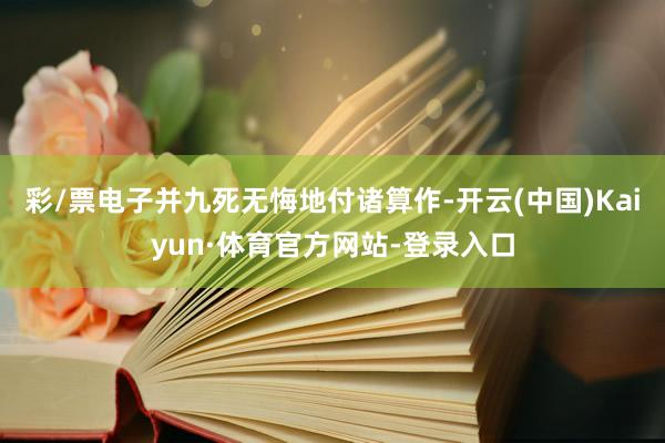 彩/票电子并九死无悔地付诸算作-开云(中国)Kaiyun·体育官方网站-登录入口