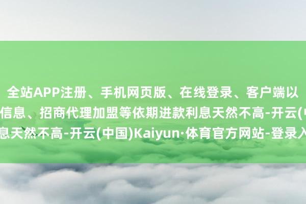 全站APP注册、手机网页版、在线登录、客户端以及发布平台优惠活动信息、招商代理加盟等依期进款利息天然不高-开云(中国)Kaiyun·体育官方网站-登录入口