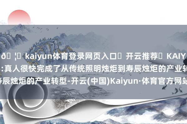 🦄kaiyun体育登录网页入口✅开云推荐✅KAIYUN SPORTS为您提供:真人很快完成了从传统照明烛炬到寿辰烛炬的产业转型-开云(中国)Kaiyun·体育官方网站-登录入口