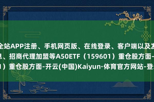 全站APP注册、手机网页版、在线登录、客户端以及发布平台优惠活动信息、招商代理加盟等A50ETF（159601）重仓股方面-开云(中国)Kaiyun·体育官方网站-登录入口