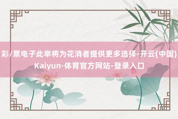 彩/票电子此举将为花消者提供更多选择-开云(中国)Kaiyun·体育官方网站-登录入口