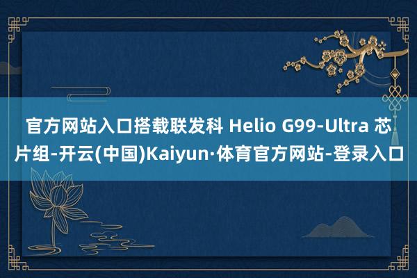 官方网站入口搭载联发科 Helio G99-Ultra 芯片组-开云(中国)Kaiyun·体育官方网站-登录入口