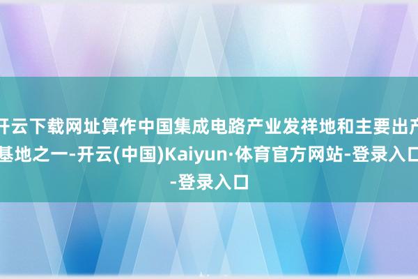 开云下载网址算作中国集成电路产业发祥地和主要出产基地之一-开云(中国)Kaiyun·体育官方网站-登录入口