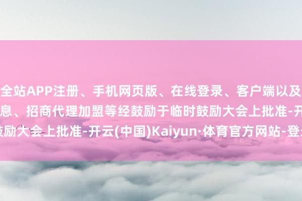 全站APP注册、手机网页版、在线登录、客户端以及发布平台优惠活动信息、招商代理加盟等　　经鼓励于临时鼓励大会上批准-开云(中国)Kaiyun·体育官方网站-登录入口