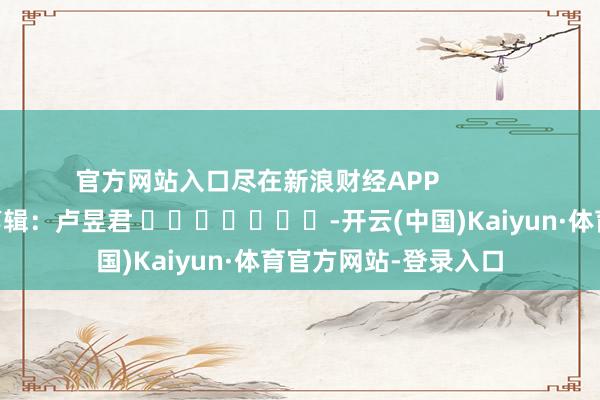 官方网站入口尽在新浪财经APP            						包袱剪辑：卢昱君 							-开云(中国)Kaiyun·体育官方网站-登录入口