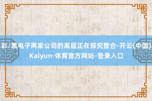 彩/票电子两家公司的高层正在探究整合-开云(中国)Kaiyun·体育官方网站-登录入口