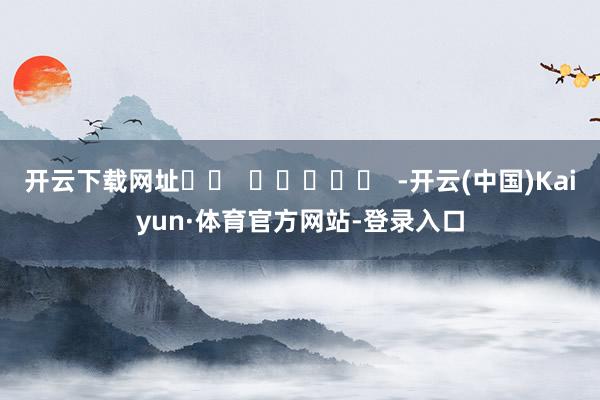 开云下载网址		  					  -开云(中国)Kaiyun·体育官方网站-登录入口