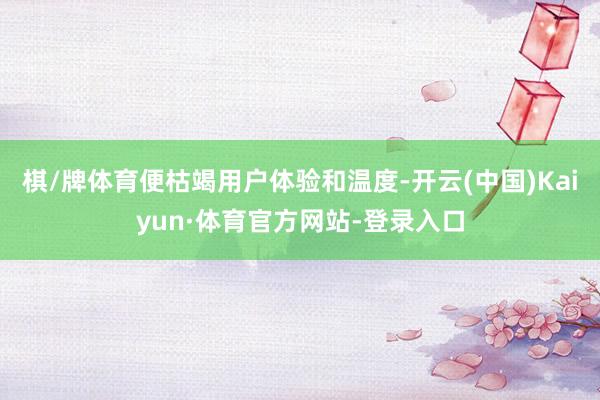 棋/牌体育便枯竭用户体验和温度-开云(中国)Kaiyun·体育官方网站-登录入口