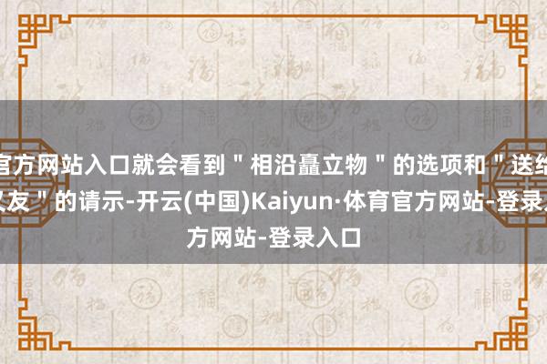 官方网站入口就会看到＂相沿矗立物＂的选项和＂送给一又友＂的请示-开云(中国)Kaiyun·体育官方网站-登录入口