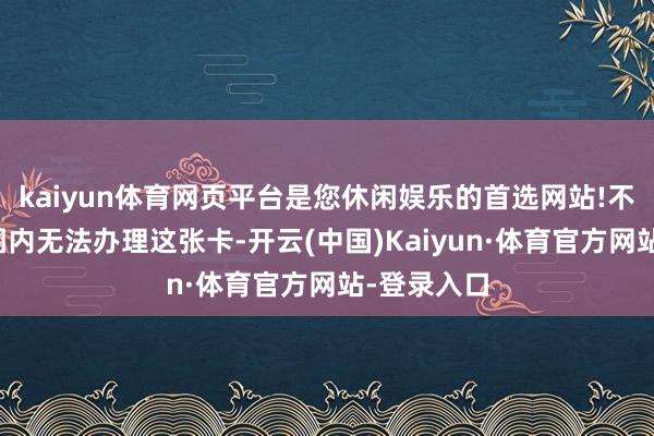 kaiyun体育网页平台是您休闲娱乐的首选网站!不在年纪范围内无法办理这张卡-开云(中国)Kaiyun·体育官方网站-登录入口