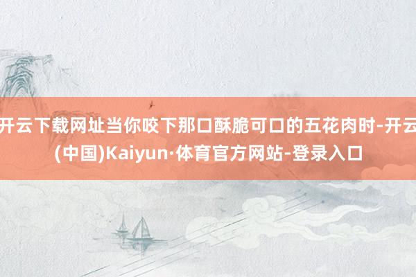 开云下载网址当你咬下那口酥脆可口的五花肉时-开云(中国)Kaiyun·体育官方网站-登录入口