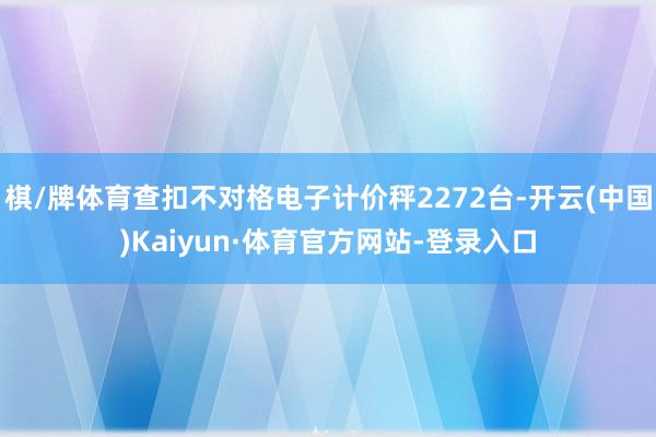 棋/牌体育查扣不对格电子计价秤2272台-开云(中国)Kaiyun·体育官方网站-登录入口