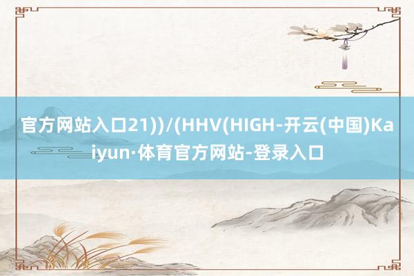 官方网站入口21))/(HHV(HIGH-开云(中国)Kaiyun·体育官方网站-登录入口