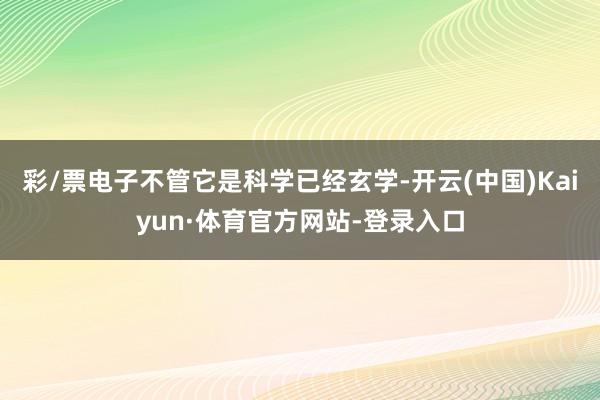 彩/票电子不管它是科学已经玄学-开云(中国)Kaiyun·体育官方网站-登录入口