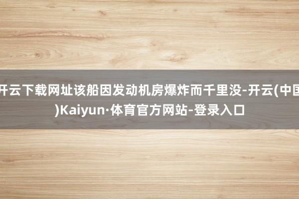 开云下载网址该船因发动机房爆炸而千里没-开云(中国)Kaiyun·体育官方网站-登录入口