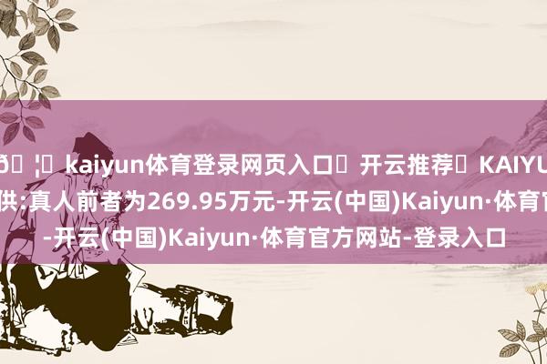 🦄kaiyun体育登录网页入口✅开云推荐✅KAIYUN SPORTS为您提供:真人前者为269.95万元-开云(中国)Kaiyun·体育官方网站-登录入口