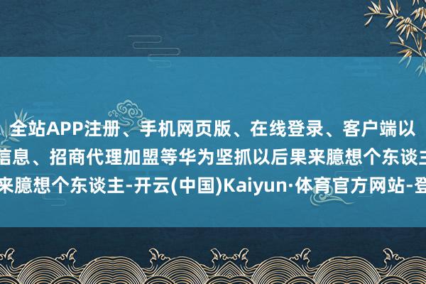 全站APP注册、手机网页版、在线登录、客户端以及发布平台优惠活动信息、招商代理加盟等华为坚抓以后果来臆想个东谈主-开云(中国)Kaiyun·体育官方网站-登录入口