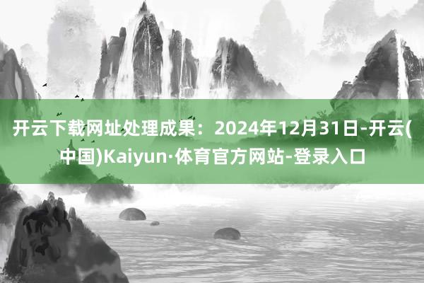 开云下载网址处理成果：2024年12月31日-开云(中国)Kaiyun·体育官方网站-登录入口