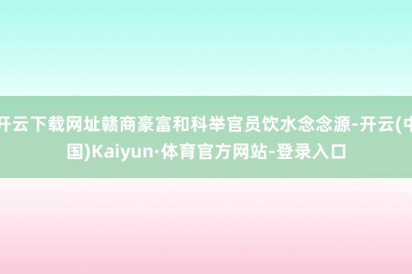 开云下载网址赣商豪富和科举官员饮水念念源-开云(中国)Kaiyun·体育官方网站-登录入口