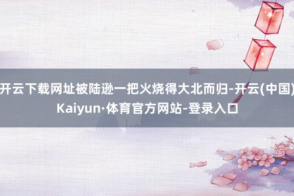 开云下载网址被陆逊一把火烧得大北而归-开云(中国)Kaiyun·体育官方网站-登录入口