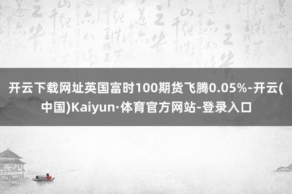 开云下载网址英国富时100期货飞腾0.05%-开云(中国)Kaiyun·体育官方网站-登录入口