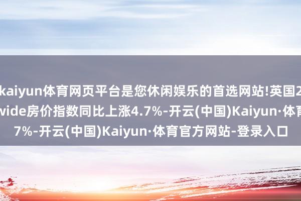 kaiyun体育网页平台是您休闲娱乐的首选网站!英国2024年12月Nationwide房价指数同比上涨4.7%-开云(中国)Kaiyun·体育官方网站-登录入口