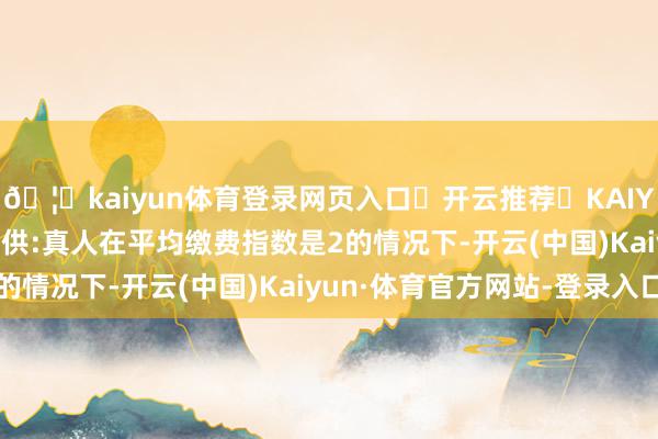 🦄kaiyun体育登录网页入口✅开云推荐✅KAIYUN SPORTS为您提供:真人在平均缴费指数是2的情况下-开云(中国)Kaiyun·体育官方网站-登录入口