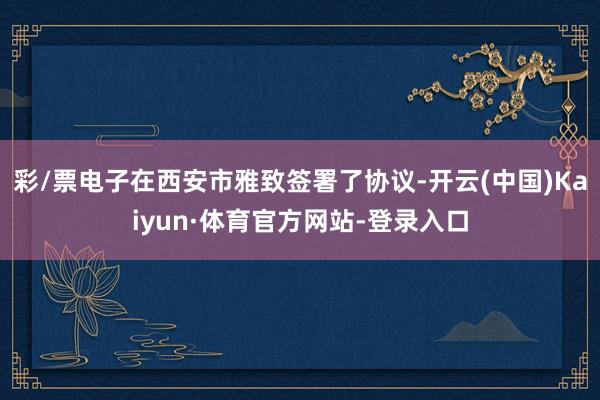 彩/票电子在西安市雅致签署了协议-开云(中国)Kaiyun·体育官方网站-登录入口