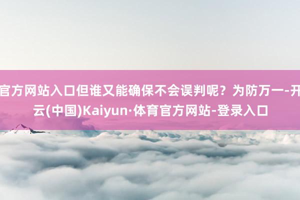 官方网站入口但谁又能确保不会误判呢？为防万一-开云(中国)Kaiyun·体育官方网站-登录入口