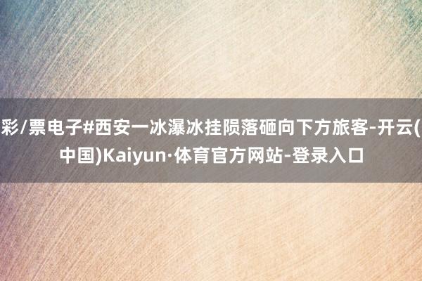 彩/票电子#西安一冰瀑冰挂陨落砸向下方旅客-开云(中国)Kaiyun·体育官方网站-登录入口