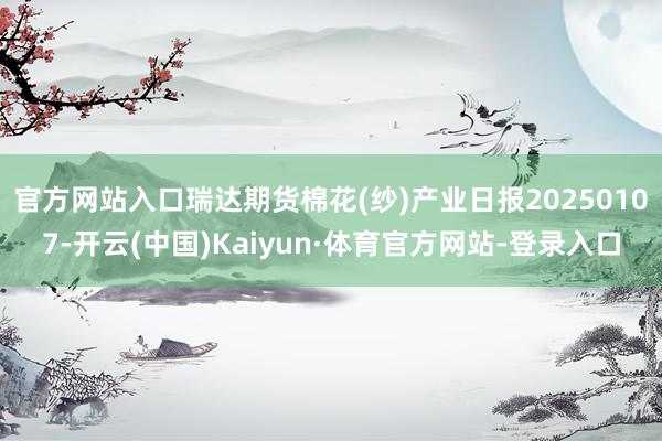 官方网站入口瑞达期货棉花(纱)产业日报20250107-开云(中国)Kaiyun·体育官方网站-登录入口