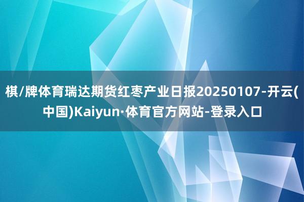 棋/牌体育瑞达期货红枣产业日报20250107-开云(中国)Kaiyun·体育官方网站-登录入口