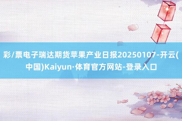 彩/票电子瑞达期货苹果产业日报20250107-开云(中国)Kaiyun·体育官方网站-登录入口