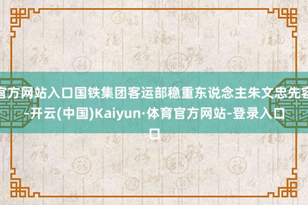 官方网站入口国铁集团客运部稳重东说念主朱文忠先容-开云(中国)Kaiyun·体育官方网站-登录入口