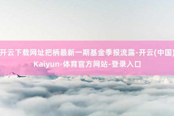 开云下载网址把柄最新一期基金季报流露-开云(中国)Kaiyun·体育官方网站-登录入口