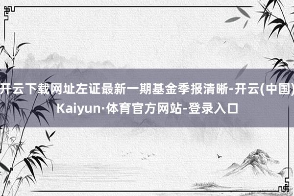 开云下载网址左证最新一期基金季报清晰-开云(中国)Kaiyun·体育官方网站-登录入口