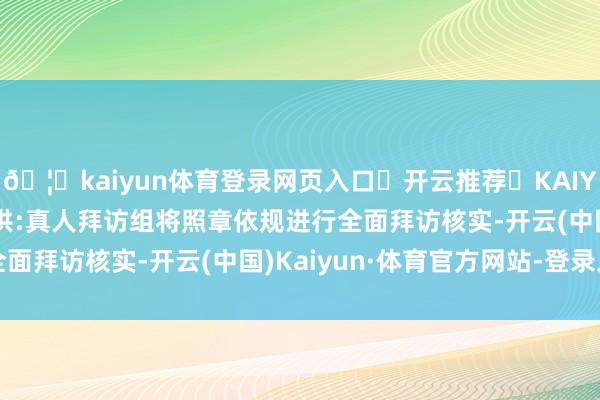 🦄kaiyun体育登录网页入口✅开云推荐✅KAIYUN SPORTS为您提供:真人拜访组将照章依规进行全面拜访核实-开云(中国)Kaiyun·体育官方网站-登录入口