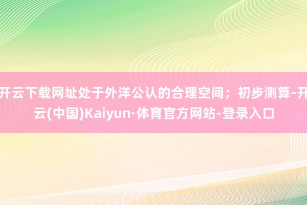 开云下载网址处于外洋公认的合理空间；初步测算-开云(中国)Kaiyun·体育官方网站-登录入口