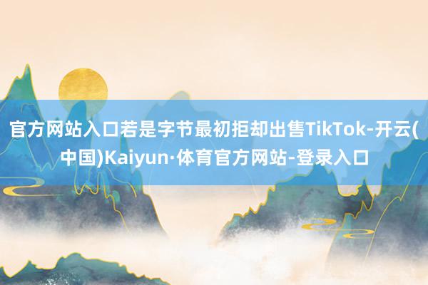 官方网站入口若是字节最初拒却出售TikTok-开云(中国)Kaiyun·体育官方网站-登录入口