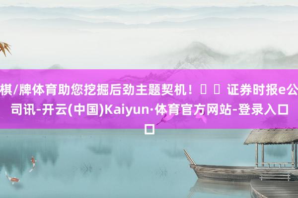 棋/牌体育助您挖掘后劲主题契机！		　　证券时报e公司讯-开云(中国)Kaiyun·体育官方网站-登录入口